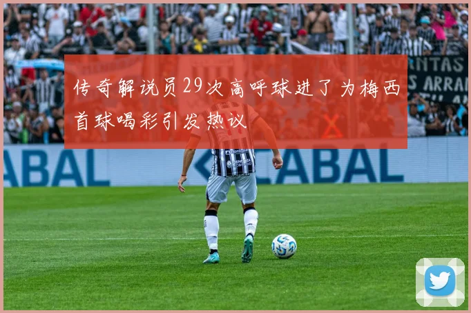 传奇解说员29次高呼球进了为梅西首球喝彩引发热议