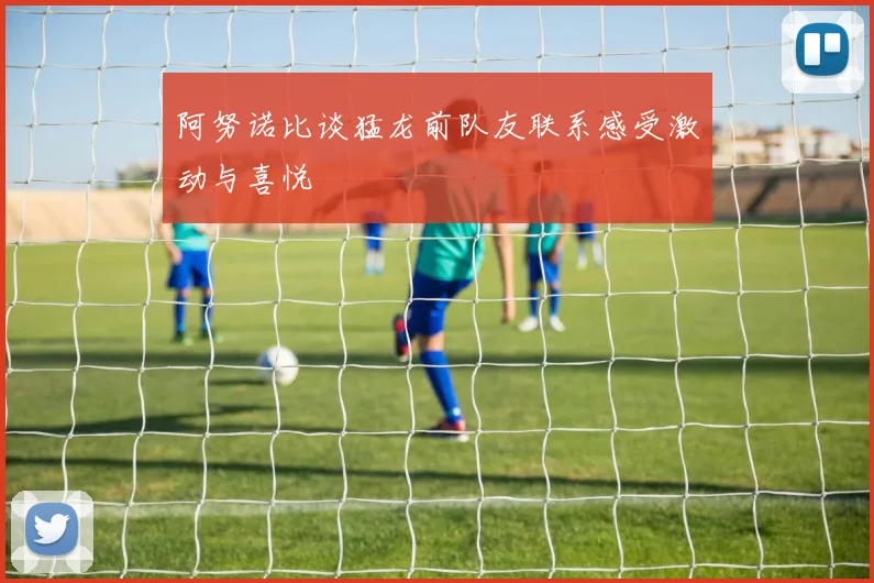 阿努诺比谈猛龙前队友联系感受激动与喜悦