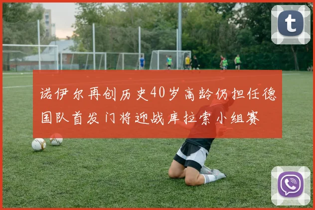 诺伊尔再创历史40岁高龄仍担任德国队首发门将迎战库拉索小组赛