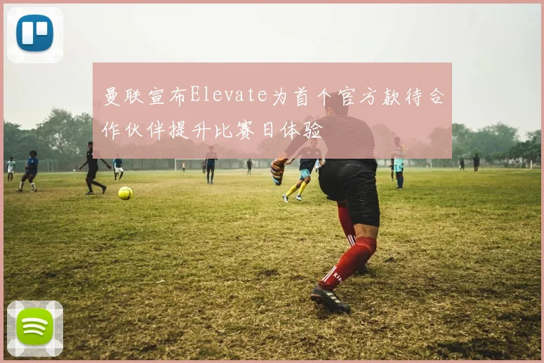 曼联宣布Elevate为首个官方款待合作伙伴提升比赛日体验