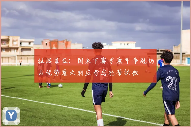 拉诺基亚：国米下赛季意甲争冠仍占优势意大利应考虑孔蒂执教