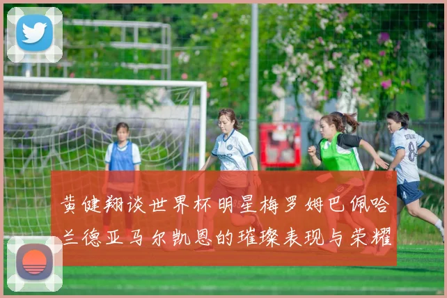 黄健翔谈世界杯明星梅罗姆巴佩哈兰德亚马尔凯恩的璀璨表现与荣耀时刻
