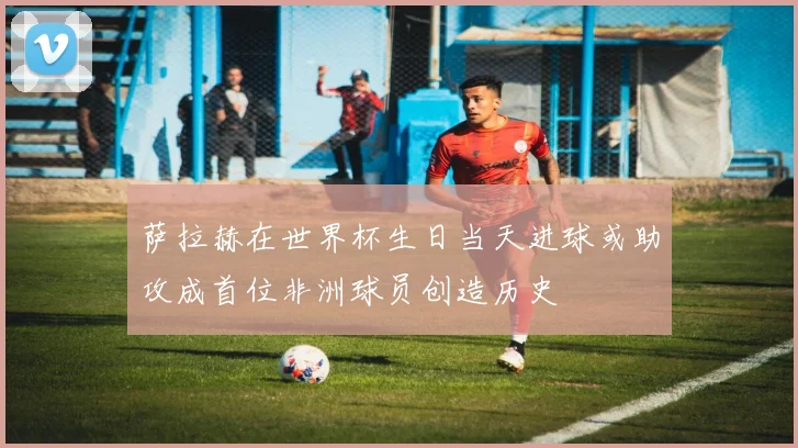 萨拉赫在世界杯生日当天进球或助攻成首位非洲球员创造历史
