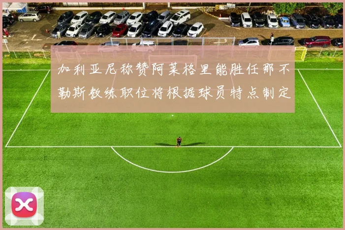 加利亚尼称赞阿莱格里能胜任那不勒斯教练职位将根据球员特点制定战术