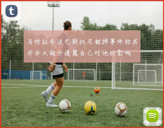 马特拉齐谈巴斯托尼假摔事件称其并非大错并透露自己对他的影响