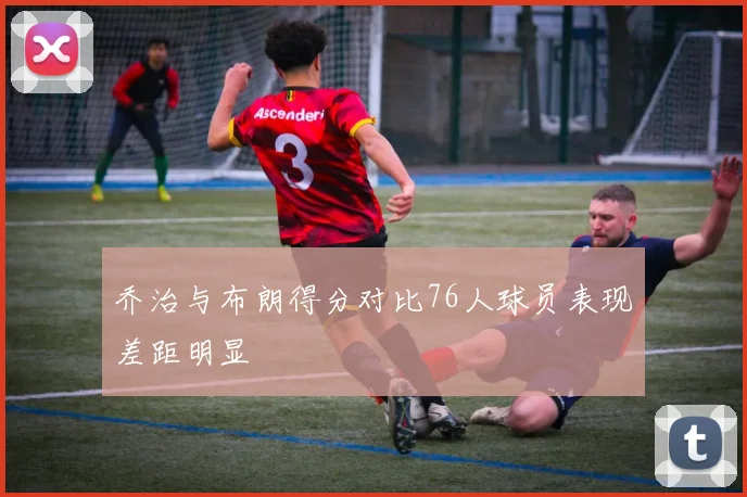 乔治与布朗得分对比76人球员表现差距明显