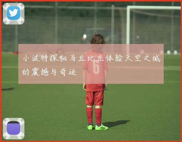 小波特探秘马丘比丘体验天空之城的震撼与奇迹