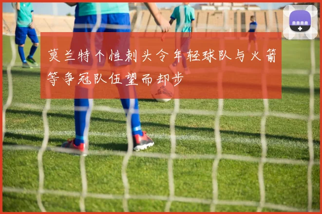 莫兰特个性刺头令年轻球队与火箭等争冠队伍望而却步