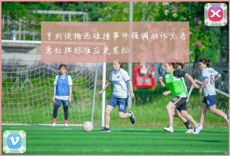 亨利谈梅西碰撞事件强调动作无恶意红牌标准应更宽松