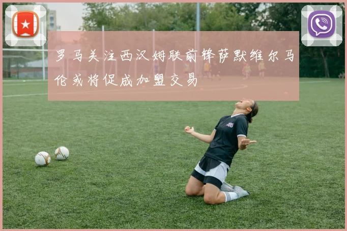 罗马关注西汉姆联前锋萨默维尔马伦或将促成加盟交易