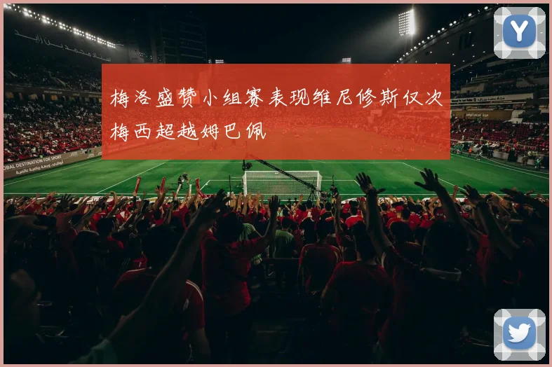 梅洛盛赞小组赛表现维尼修斯仅次梅西超越姆巴佩