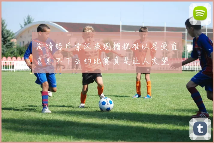 周琦怒斥索汉表现糟糕难以忍受直言看不下去的比赛真是让人失望